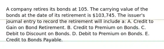 A company retires its bonds at 105. The carrying value of the bonds at the date of its retirement is 103,745. The issuer's journal entry to record the retirement will include a: A. Credit to Gain on Bond Retirement. B. Credit to Premium on Bonds. C. Debit to Discount on Bonds. D. Debit to Premium on Bonds. E. Credit to Bonds Payable.