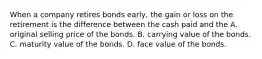 When a company retires bonds​ early, the gain or loss on the retirement is the difference between the cash paid and the A. original selling price of the bonds. B. carrying value of the bonds. C. maturity value of the bonds. D. face value of the bonds.