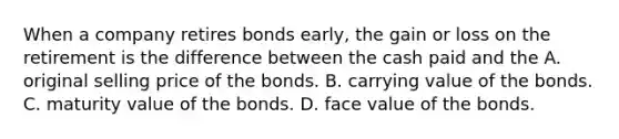 When a company retires bonds​ early, the gain or loss on the retirement is the difference between the cash paid and the A. original selling price of the bonds. B. carrying value of the bonds. C. maturity value of the bonds. D. face value of the bonds.