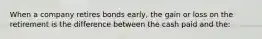 When a company retires bonds​ early, the gain or loss on the retirement is the difference between the cash paid and​ the: