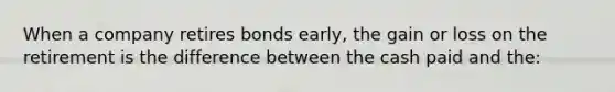 When a company retires bonds​ early, the gain or loss on the retirement is the difference between the cash paid and​ the: