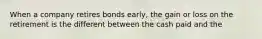 When a company retires bonds early, the gain or loss on the retirement is the different between the cash paid and the