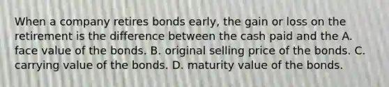 When a company retires bonds​ early, the gain or loss on the retirement is the difference between the cash paid and the A. face value of the bonds. B. original selling price of the bonds. C. carrying value of the bonds. D. maturity value of the bonds.