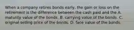 When a company retires bonds​ early, the gain or loss on the retirement is the difference between the cash paid and the A. maturity value of the bonds. B. carrying value of the bonds. C. original selling price of the bonds. D. face value of the bonds.