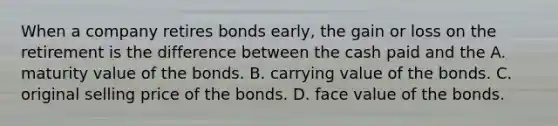 When a company retires bonds​ early, the gain or loss on the retirement is the difference between the cash paid and the A. maturity value of the bonds. B. carrying value of the bonds. C. original selling price of the bonds. D. face value of the bonds.