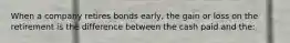 When a company retires bonds early, the gain or loss on the retirement is the difference between the cash paid and the: