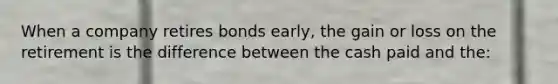 When a company retires bonds early, the gain or loss on the retirement is the difference between the cash paid and the: