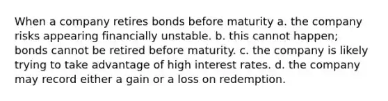 When a company retires bonds before maturity a. the company risks appearing financially unstable. b. this cannot happen; bonds cannot be retired before maturity. c. the company is likely trying to take advantage of high interest rates. d. the company may record either a gain or a loss on redemption.