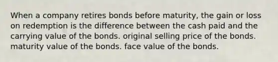 When a company retires bonds before maturity, the gain or loss on redemption is the difference between the cash paid and the carrying value of the bonds. original selling price of the bonds. maturity value of the bonds. face value of the bonds.