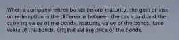 When a company retires bonds before maturity, the gain or loss on redemption is the difference between the cash paid and the carrying value of the bonds. maturity value of the bonds. face value of the bonds. original selling price of the bonds.