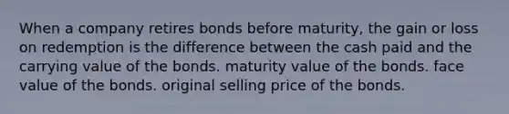 When a company retires bonds before maturity, the gain or loss on redemption is the difference between the cash paid and the carrying value of the bonds. maturity value of the bonds. face value of the bonds. original selling price of the bonds.