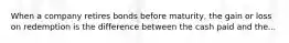 When a company retires bonds before maturity, the gain or loss on redemption is the difference between the cash paid and the...