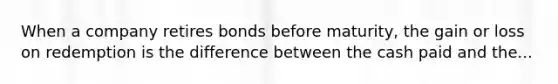 When a company retires bonds before maturity, the gain or loss on redemption is the difference between the cash paid and the...