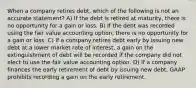 When a company retires debt, which of the following is not an accurate statement? A) If the debt is retired at maturity, there is no opportunity for a gain or loss. B) If the debt was recorded using the fair value accounting option, there is no opportunity for a gain or loss. C) If a company retires debt early by issuing new debt at a lower market rate of interest, a gain on the extinguishment of debt will be recorded if the company did not elect to use the fair value accounting option. D) If a company finances the early retirement of debt by issuing new debt, GAAP prohibits recording a gain on the early retirement.