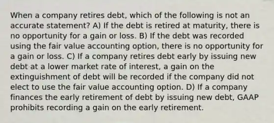 When a company retires debt, which of the following is not an accurate statement? A) If the debt is retired at maturity, there is no opportunity for a gain or loss. B) If the debt was recorded using the fair value accounting option, there is no opportunity for a gain or loss. C) If a company retires debt early by issuing new debt at a lower market rate of interest, a gain on the extinguishment of debt will be recorded if the company did not elect to use the fair value accounting option. D) If a company finances the early retirement of debt by issuing new debt, GAAP prohibits recording a gain on the early retirement.