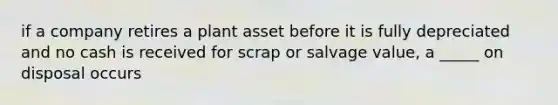 if a company retires a plant asset before it is fully depreciated and no cash is received for scrap or salvage value, a _____ on disposal occurs