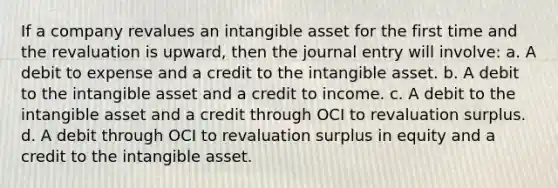 If a company revalues an intangible asset for the first time and the revaluation is upward, then the journal entry will involve: a. A debit to expense and a credit to the intangible asset. b. A debit to the intangible asset and a credit to income. c. A debit to the intangible asset and a credit through OCI to revaluation surplus. d. A debit through OCI to revaluation surplus in equity and a credit to the intangible asset.