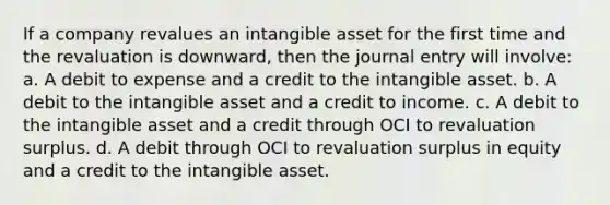 If a company revalues an intangible asset for the first time and the revaluation is downward, then the journal entry will involve: a. A debit to expense and a credit to the intangible asset. b. A debit to the intangible asset and a credit to income. c. A debit to the intangible asset and a credit through OCI to revaluation surplus. d. A debit through OCI to revaluation surplus in equity and a credit to the intangible asset.