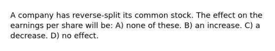 A company has reverse-split its common stock. The effect on the earnings per share will be: A) none of these. B) an increase. C) a decrease. D) no effect.