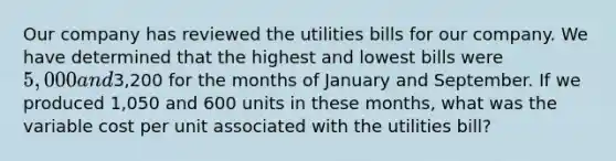 Our company has reviewed the utilities bills for our company. We have determined that the highest and lowest bills were 5,000 and3,200 for the months of January and September. If we produced 1,050 and 600 units in these months, what was the variable cost per unit associated with the utilities bill?