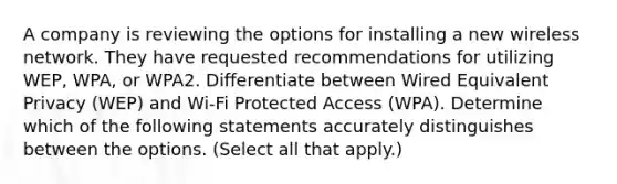 A company is reviewing the options for installing a new wireless network. They have requested recommendations for utilizing WEP, WPA, or WPA2. Differentiate between Wired Equivalent Privacy (WEP) and Wi-Fi Protected Access (WPA). Determine which of the following statements accurately distinguishes between the options. (Select all that apply.)