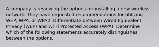 A company is reviewing the options for installing a new wireless network. They have requested recommendations for utilizing WEP, WPA, or WPA2. Differentiate between Wired Equivalent Privacy (WEP) and Wi-Fi Protected Access (WPA). Determine which of the following statements accurately distinguishes between the options.