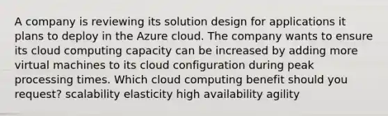 A company is reviewing its solution design for applications it plans to deploy in the Azure cloud. The company wants to ensure its cloud computing capacity can be increased by adding more virtual machines to its cloud configuration during peak processing times. Which cloud computing benefit should you request? scalability elasticity high availability agility