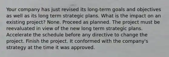 Your company has just revised its long-term goals and objectives as well as its long term strategic plans. What is the impact on an existing project? None. Proceed as planned. The project must be reevaluated in view of the new long term strategic plans. Accelerate the schedule before any directive to change the project. Finish the project. It conformed with the company's strategy at the time it was approved.