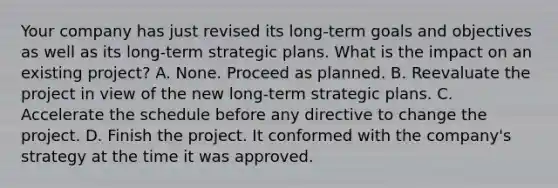 Your company has just revised its long-term goals and objectives as well as its long-term strategic plans. What is the impact on an existing project? A. None. Proceed as planned. B. Reevaluate the project in view of the new long-term strategic plans. C. Accelerate the schedule before any directive to change the project. D. Finish the project. It conformed with the company's strategy at the time it was approved.