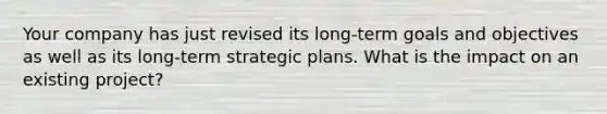 Your company has just revised its long-term goals and objectives as well as its long-term strategic plans. What is the impact on an existing project?