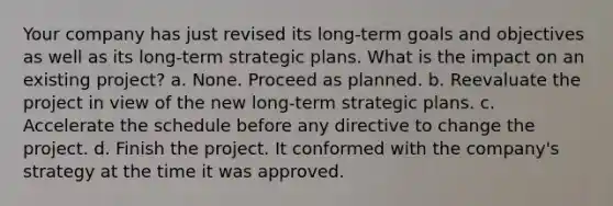 Your company has just revised its long-term goals and objectives as well as its long-term strategic plans. What is the impact on an existing project? a. None. Proceed as planned. b. Reevaluate the project in view of the new long-term strategic plans. c. Accelerate the schedule before any directive to change the project. d. Finish the project. It conformed with the company's strategy at the time it was approved.