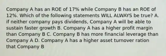 Company A has an ROE of 17% while Company B has an ROE of 12%. Which of the following statements WILL ALWAYS be true? A. if neither company pays dividends, Company A will be able to sustain faster growth B. Company A has a higher profit margin than Company B C. Company B has more financial leverage than Company A D. Company A has a higher asset turnover ration that Company B