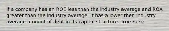 If a company has an ROE <a href='https://www.questionai.com/knowledge/k7BtlYpAMX-less-than' class='anchor-knowledge'>less than</a> the industry average and ROA <a href='https://www.questionai.com/knowledge/ktgHnBD4o3-greater-than' class='anchor-knowledge'>greater than</a> the industry average, it has a lower then industry average amount of debt in its capital structure. True False