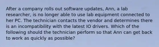 After a company rolls out software updates, Ann, a lab researcher, is no longer able to use lab equipment connected to her PC. The technician contacts the vendor and determines there is an incompatibility with the latest IO drivers. Which of the following should the technician perform so that Ann can get back to work as quickly as possible?