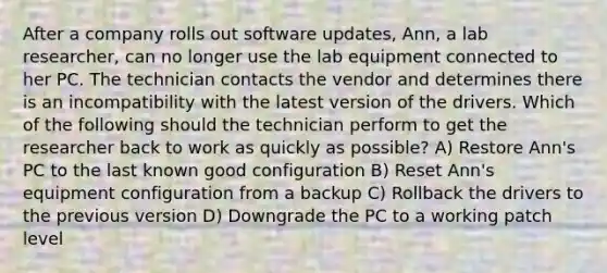 After a company rolls out software updates, Ann, a lab researcher, can no longer use the lab equipment connected to her PC. The technician contacts the vendor and determines there is an incompatibility with the latest version of the drivers. Which of the following should the technician perform to get the researcher back to work as quickly as possible? A) Restore Ann's PC to the last known good configuration B) Reset Ann's equipment configuration from a backup C) Rollback the drivers to the previous version D) Downgrade the PC to a working patch level