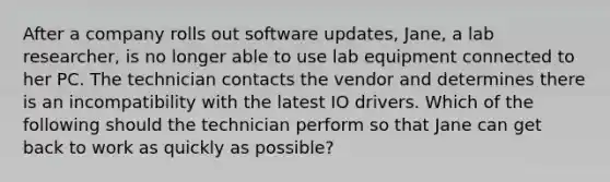 After a company rolls out software updates, Jane, a lab researcher, is no longer able to use lab equipment connected to her PC. The technician contacts the vendor and determines there is an incompatibility with the latest IO drivers. Which of the following should the technician perform so that Jane can get back to work as quickly as possible?