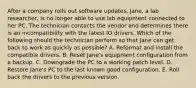 After a company rolls out software updates, Jane, a lab researcher, is no longer able to use lab equipment connected to her PC. The technician contacts the vendor and determines there is an incompatibility with the latest IO drivers. Which of the following should the technician perform so that Jane can get back to work as quickly as possible? A. Reformat and install the compatible drivers. B. Reset Jane's equipment configuration from a backup. C. Downgrade the PC to a working patch level. D. Restore Jane's PC to the last known good configuration. E. Roll back the drivers to the previous version.