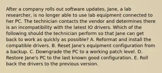 After a company rolls out software updates, Jane, a lab researcher, is no longer able to use lab equipment connected to her PC. The technician contacts the vendor and determines there is an incompatibility with the latest IO drivers. Which of the following should the technician perform so that Jane can get back to work as quickly as possible? A. Reformat and install the compatible drivers. B. Reset Jane's equipment configuration from a backup. C. Downgrade the PC to a working patch level. D. Restore Jane's PC to the last known good configuration. E. Roll back the drivers to the previous version.