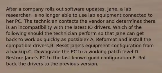 After a company rolls out software updates, Jane, a lab researcher, is no longer able to use lab equipment connected to her PC. The technician contacts the vendor and determines there is an incompatibility with the latest IO drivers. Which of the following should the technician perform so that Jane can get back to work as quickly as possible? A. Reformat and install the compatible drivers.B. Reset Jane's equipment configuration from a backup.C. Downgrade the PC to a working patch level.D. Restore Jane's PC to the last known good configuration.E. Roll back the drivers to the previous version.