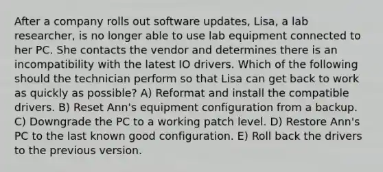 After a company rolls out software updates, Lisa, a lab researcher, is no longer able to use lab equipment connected to her PC. She contacts the vendor and determines there is an incompatibility with the latest IO drivers. Which of the following should the technician perform so that Lisa can get back to work as quickly as possible? A) Reformat and install the compatible drivers. B) Reset Ann's equipment configuration from a backup. C) Downgrade the PC to a working patch level. D) Restore Ann's PC to the last known good configuration. E) Roll back the drivers to the previous version.