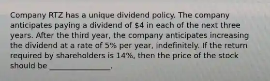 Company RTZ has a unique dividend policy. The company anticipates paying a dividend of 4 in each of the next three years. After the third year, the company anticipates increasing the dividend at a rate of 5% per year, indefinitely. If the return required by shareholders is 14%, then the price of the stock should be ________________.