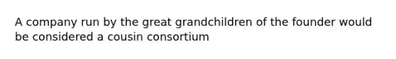 A company run by the great grandchildren of the founder would be considered a cousin consortium