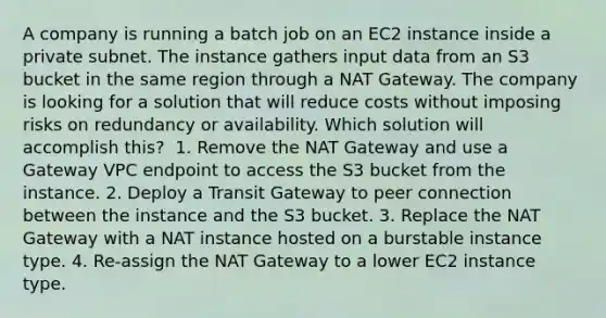 A company is running a batch job on an EC2 instance inside a private subnet. The instance gathers input data from an S3 bucket in the same region through a NAT Gateway. The company is looking for a solution that will reduce costs without imposing risks on redundancy or availability. Which solution will accomplish this? ​ 1. Remove the NAT Gateway and use a Gateway VPC endpoint to access the S3 bucket from the instance. 2. Deploy a Transit Gateway to peer connection between the instance and the S3 bucket.​ 3. Replace the NAT Gateway with a NAT instance hosted on a burstable instance type.​ 4. Re-assign the NAT Gateway to a lower EC2 instance type.