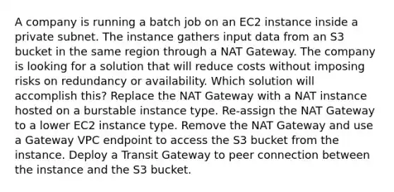 A company is running a batch job on an EC2 instance inside a private subnet. The instance gathers input data from an S3 bucket in the same region through a NAT Gateway. The company is looking for a solution that will reduce costs without imposing risks on redundancy or availability. Which solution will accomplish this? Replace the NAT Gateway with a NAT instance hosted on a burstable instance type. Re-assign the NAT Gateway to a lower EC2 instance type. Remove the NAT Gateway and use a Gateway VPC endpoint to access the S3 bucket from the instance. Deploy a Transit Gateway to peer connection between the instance and the S3 bucket.