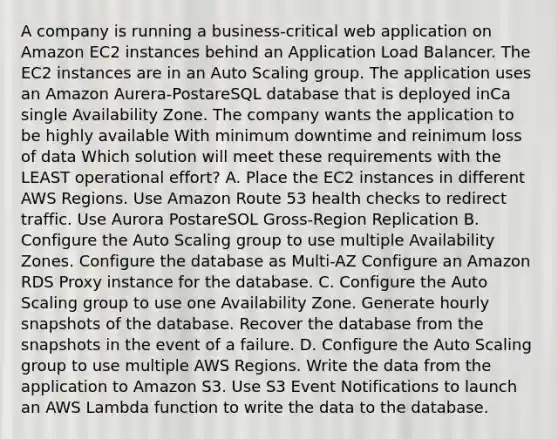 A company is running a business-critical web application on Amazon EC2 instances behind an Application Load Balancer. The EC2 instances are in an Auto Scaling group. The application uses an Amazon Aurera-PostareSQL database that is deployed inCa single Availability Zone. The company wants the application to be highly available With minimum downtime and reinimum loss of data Which solution will meet these requirements with the LEAST operational effort? A. Place the EC2 instances in different AWS Regions. Use Amazon Route 53 health checks to redirect traffic. Use Aurora PostareSOL Gross-Region Replication B. Configure the Auto Scaling group to use multiple Availability Zones. Configure the database as Multi-AZ Configure an Amazon RDS Proxy instance for the database. C. Configure the Auto Scaling group to use one Availability Zone. Generate hourly snapshots of the database. Recover the database from the snapshots in the event of a failure. D. Configure the Auto Scaling group to use multiple AWS Regions. Write the data from the application to Amazon S3. Use S3 Event Notifications to launch an AWS Lambda function to write the data to the database.