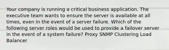 Your company is running a critical business application. The executive team wants to ensure the server is available at all times, even in the event of a server failure. Which of the following server roles would be used to provide a failover server in the event of a system failure? Proxy SNMP Clustering Load Balancer