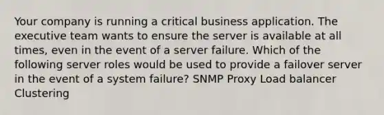 Your company is running a critical business application. The executive team wants to ensure the server is available at all times, even in the event of a server failure. Which of the following server roles would be used to provide a failover server in the event of a system failure? SNMP Proxy Load balancer Clustering