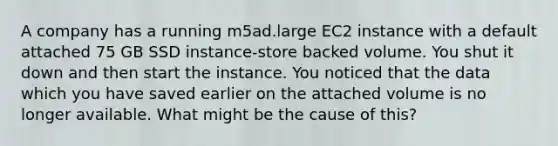 A company has a running m5ad.large EC2 instance with a default attached 75 GB SSD instance-store backed volume. You shut it down and then start the instance. You noticed that the data which you have saved earlier on the attached volume is no longer available. What might be the cause of this?