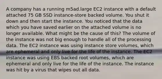 A company has a running m5ad.large EC2 instance with a default attached 75 GB SSD instance-store backed volume. You shut it down and then start the instance. You noticed that the data which you have saved earlier on the attached volume is no longer available. What might be the cause of this? The volume of the instance was not big enough to handle all of the processing data. The EC2 instance was using instance store volumes, which are ephemeral and only live for the life of the instance. The EC2 instance was using EBS backed root volumes, which are ephemeral and only live for the life of the instance. The instance was hit by a virus that wipes out all data.