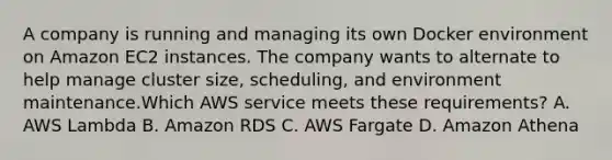 A company is running and managing its own Docker environment on Amazon EC2 instances. The company wants to alternate to help manage cluster size, scheduling, and environment maintenance.Which AWS service meets these requirements? A. AWS Lambda B. Amazon RDS C. AWS Fargate D. Amazon Athena